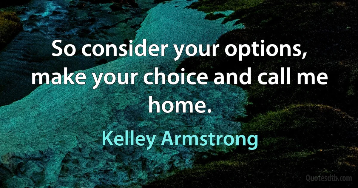 So consider your options, make your choice and call me home. (Kelley Armstrong)