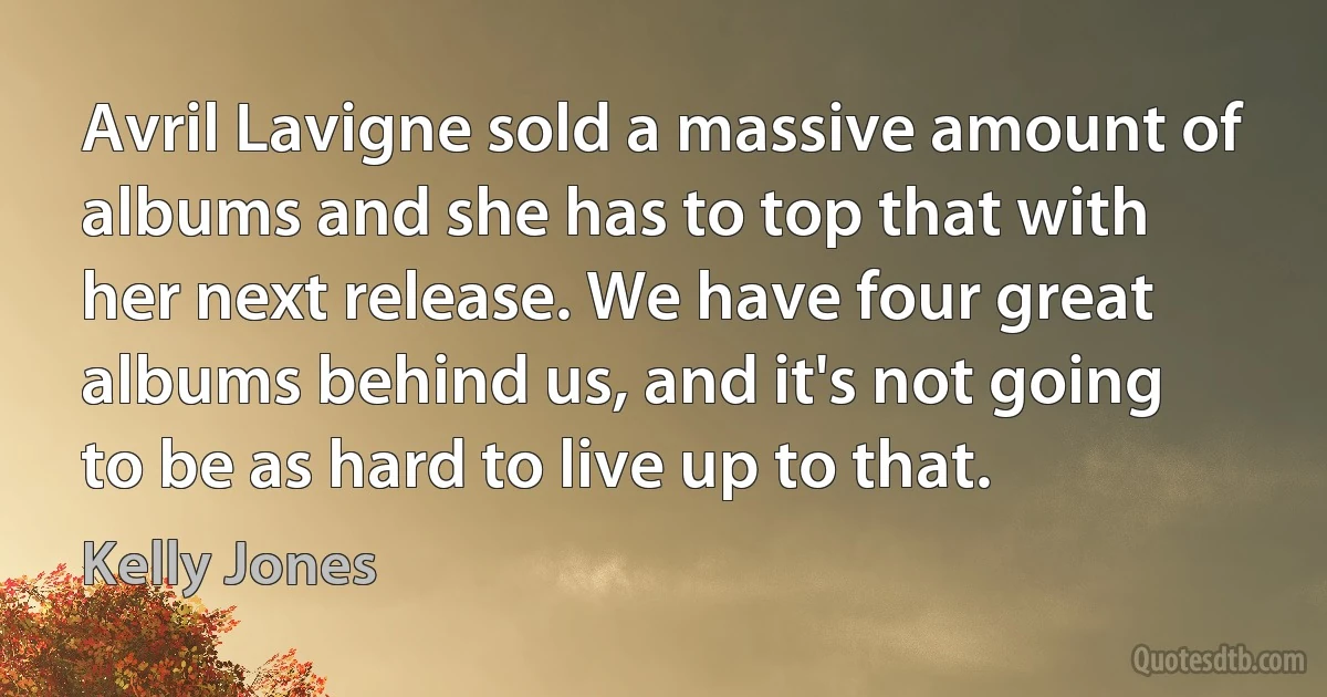 Avril Lavigne sold a massive amount of albums and she has to top that with her next release. We have four great albums behind us, and it's not going to be as hard to live up to that. (Kelly Jones)
