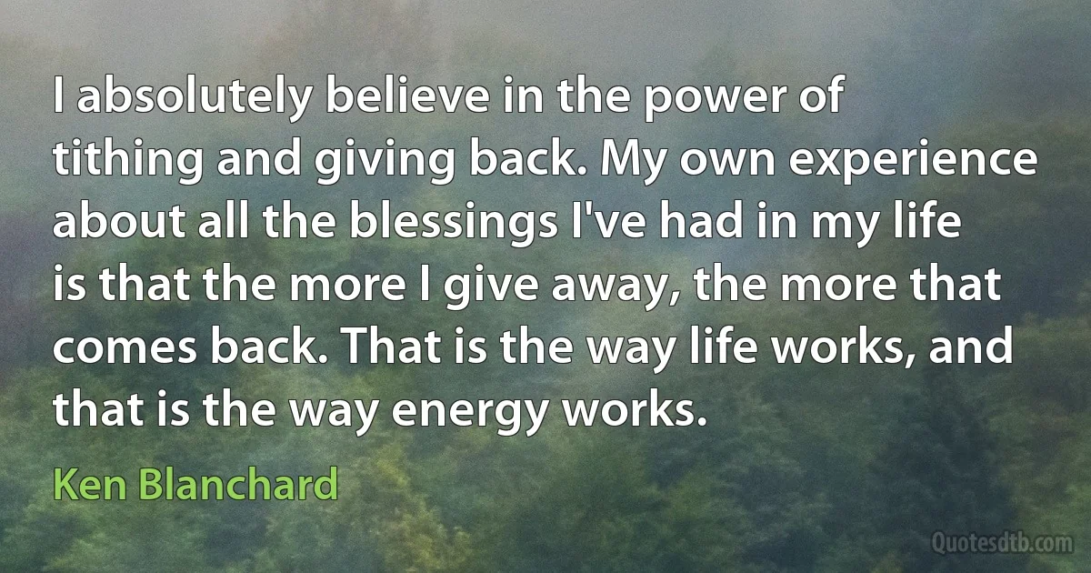 I absolutely believe in the power of tithing and giving back. My own experience about all the blessings I've had in my life is that the more I give away, the more that comes back. That is the way life works, and that is the way energy works. (Ken Blanchard)