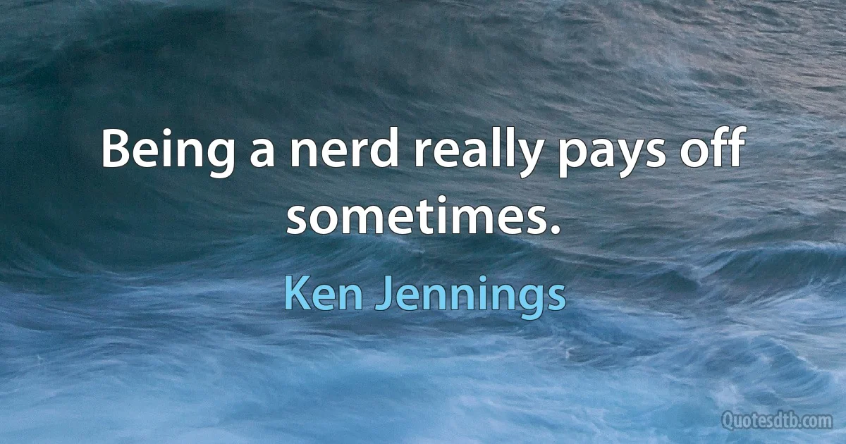 Being a nerd really pays off sometimes. (Ken Jennings)