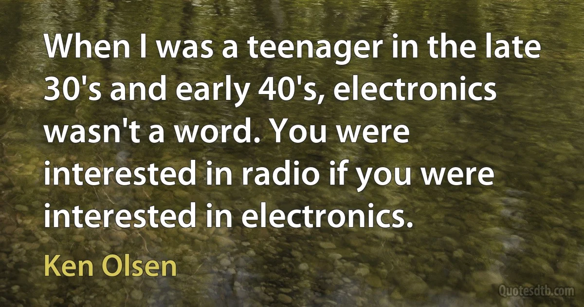 When I was a teenager in the late 30's and early 40's, electronics wasn't a word. You were interested in radio if you were interested in electronics. (Ken Olsen)