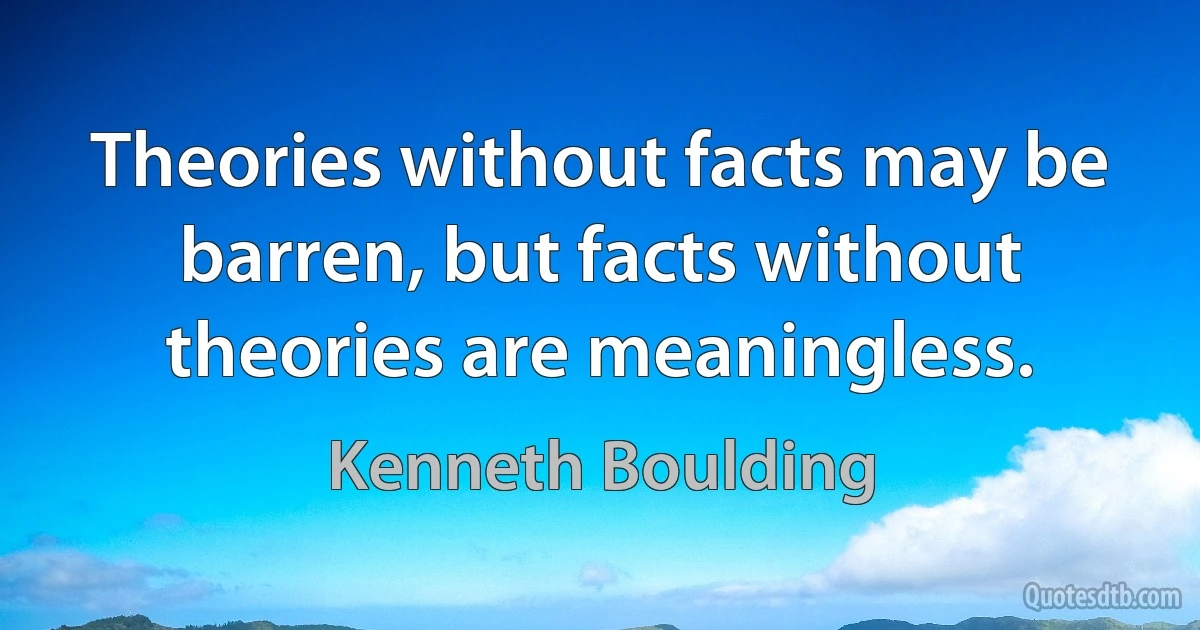 Theories without facts may be barren, but facts without theories are meaningless. (Kenneth Boulding)