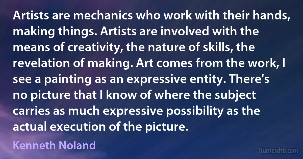 Artists are mechanics who work with their hands, making things. Artists are involved with the means of creativity, the nature of skills, the revelation of making. Art comes from the work, I see a painting as an expressive entity. There's no picture that I know of where the subject carries as much expressive possibility as the actual execution of the picture. (Kenneth Noland)