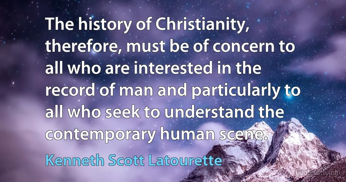 The history of Christianity, therefore, must be of concern to all who are interested in the record of man and particularly to all who seek to understand the contemporary human scene. (Kenneth Scott Latourette)