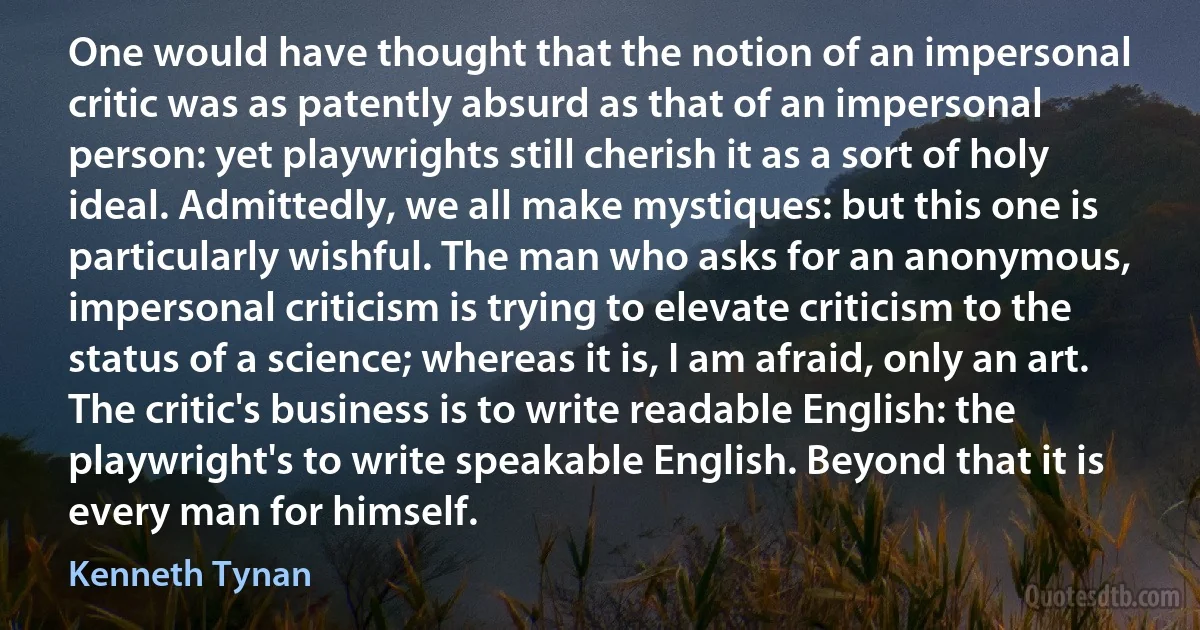 One would have thought that the notion of an impersonal critic was as patently absurd as that of an impersonal person: yet playwrights still cherish it as a sort of holy ideal. Admittedly, we all make mystiques: but this one is particularly wishful. The man who asks for an anonymous, impersonal criticism is trying to elevate criticism to the status of a science; whereas it is, I am afraid, only an art. The critic's business is to write readable English: the playwright's to write speakable English. Beyond that it is every man for himself. (Kenneth Tynan)