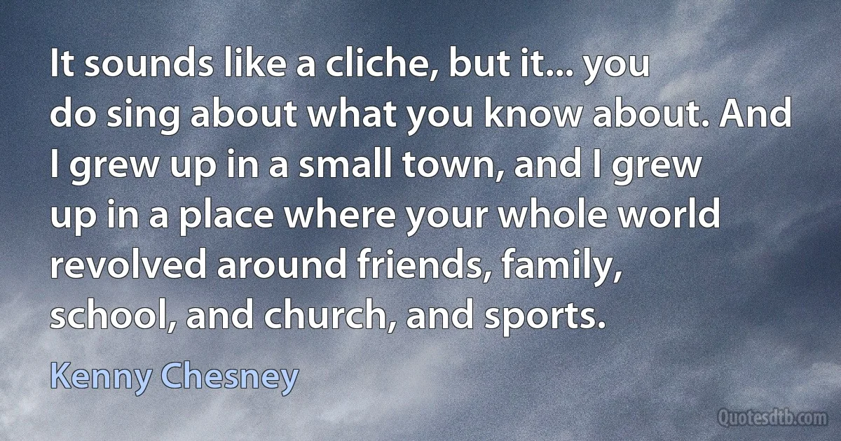 It sounds like a cliche, but it... you do sing about what you know about. And I grew up in a small town, and I grew up in a place where your whole world revolved around friends, family, school, and church, and sports. (Kenny Chesney)