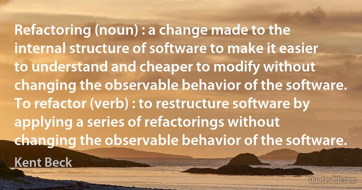 Refactoring (noun) : a change made to the internal structure of software to make it easier to understand and cheaper to modify without changing the observable behavior of the software.
To refactor (verb) : to restructure software by applying a series of refactorings without changing the observable behavior of the software. (Kent Beck)