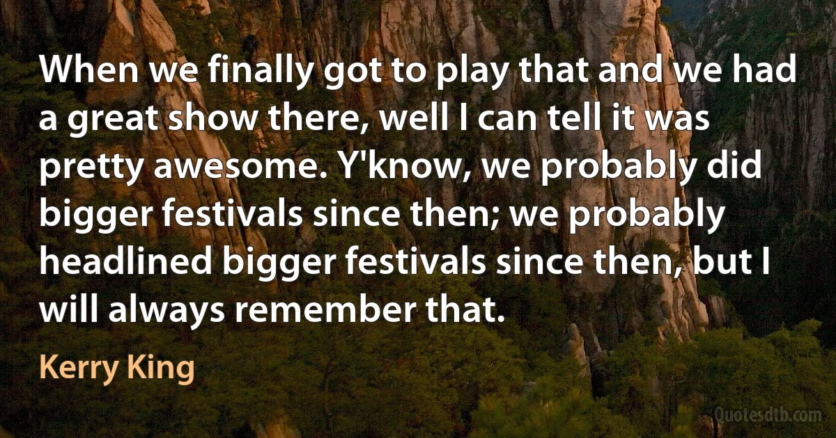 When we finally got to play that and we had a great show there, well I can tell it was pretty awesome. Y'know, we probably did bigger festivals since then; we probably headlined bigger festivals since then, but I will always remember that. (Kerry King)