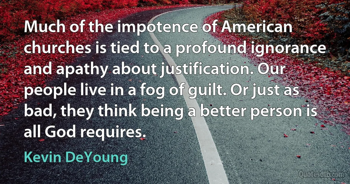 Much of the impotence of American churches is tied to a profound ignorance and apathy about justification. Our people live in a fog of guilt. Or just as bad, they think being a better person is all God requires. (Kevin DeYoung)