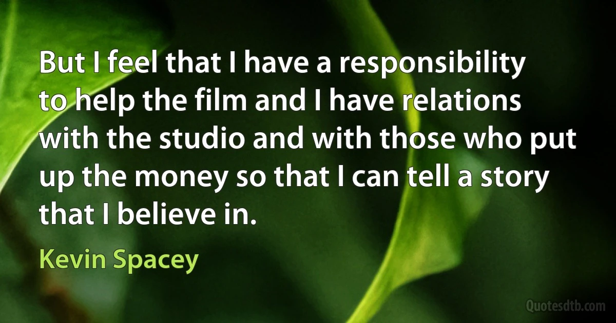 But I feel that I have a responsibility to help the film and I have relations with the studio and with those who put up the money so that I can tell a story that I believe in. (Kevin Spacey)