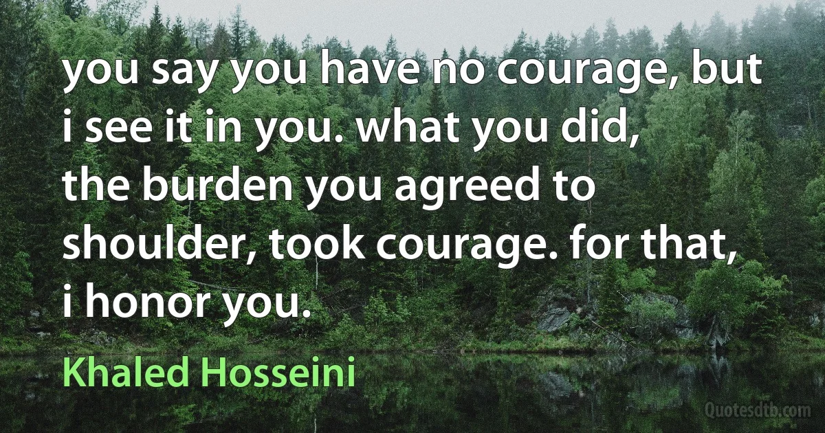 you say you have no courage, but i see it in you. what you did, the burden you agreed to shoulder, took courage. for that, i honor you. (Khaled Hosseini)