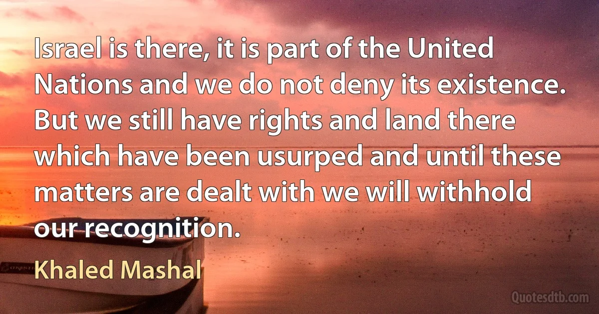 Israel is there, it is part of the United Nations and we do not deny its existence. But we still have rights and land there which have been usurped and until these matters are dealt with we will withhold our recognition. (Khaled Mashal)