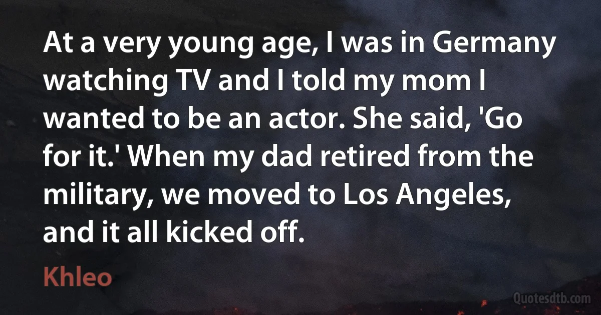 At a very young age, I was in Germany watching TV and I told my mom I wanted to be an actor. She said, 'Go for it.' When my dad retired from the military, we moved to Los Angeles, and it all kicked off. (Khleo)