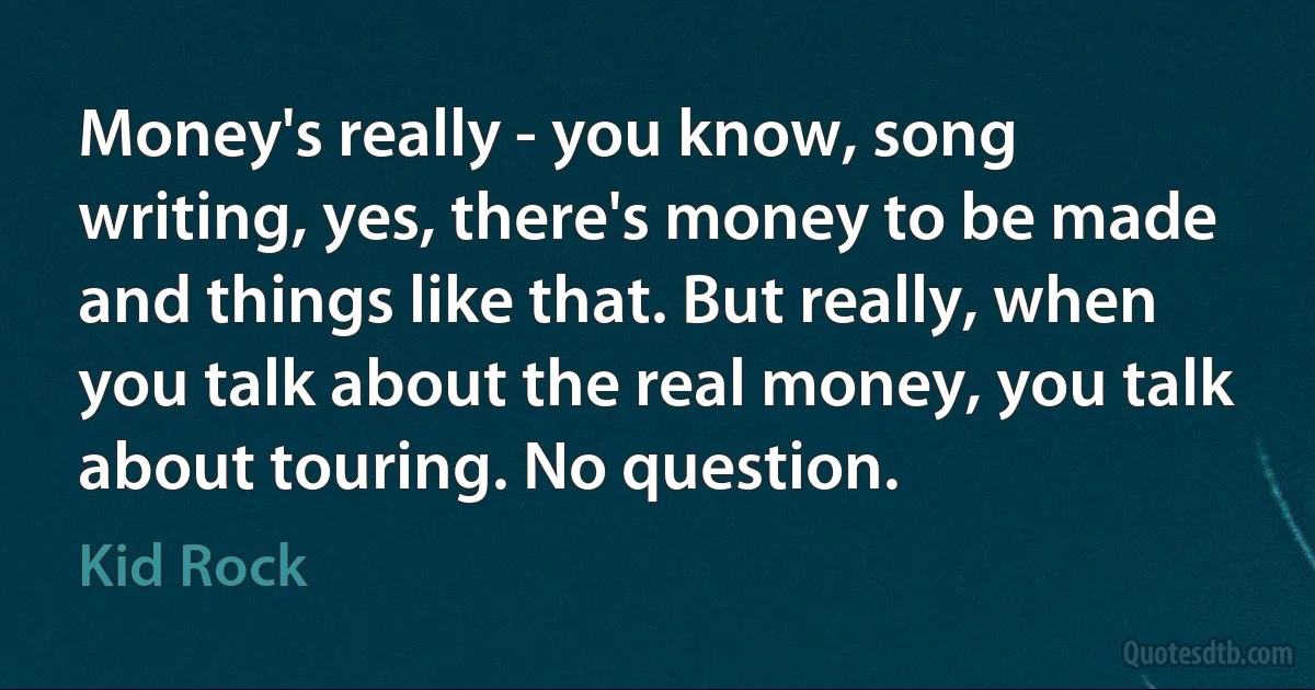 Money's really - you know, song writing, yes, there's money to be made and things like that. But really, when you talk about the real money, you talk about touring. No question. (Kid Rock)