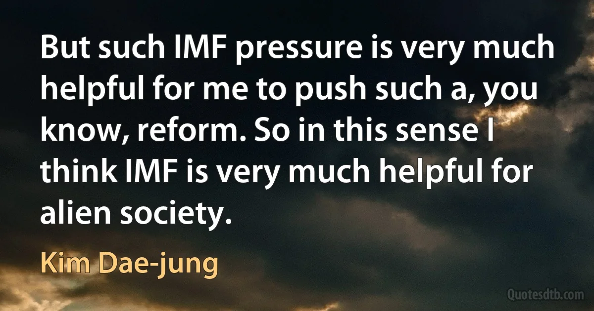 But such IMF pressure is very much helpful for me to push such a, you know, reform. So in this sense I think IMF is very much helpful for alien society. (Kim Dae-jung)