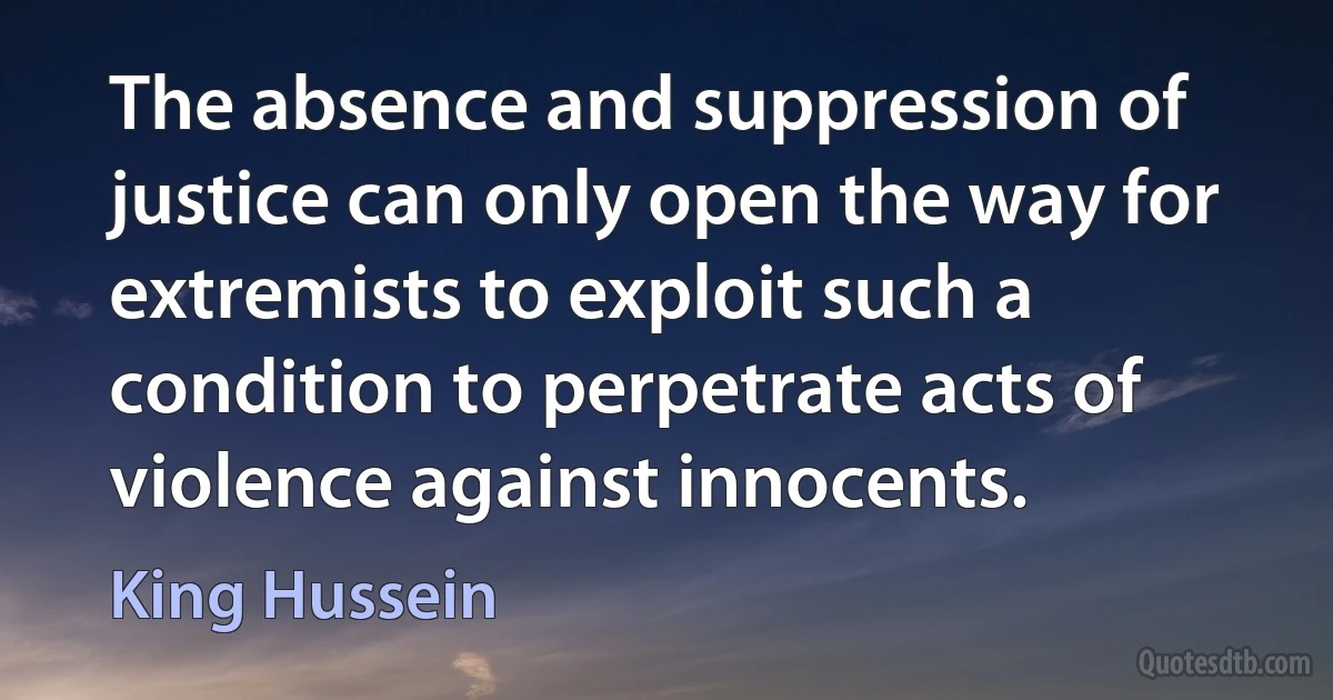 The absence and suppression of justice can only open the way for extremists to exploit such a condition to perpetrate acts of violence against innocents. (King Hussein)