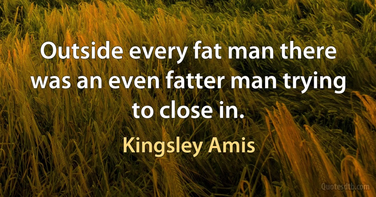 Outside every fat man there was an even fatter man trying to close in. (Kingsley Amis)