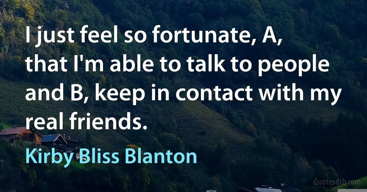 I just feel so fortunate, A, that I'm able to talk to people and B, keep in contact with my real friends. (Kirby Bliss Blanton)