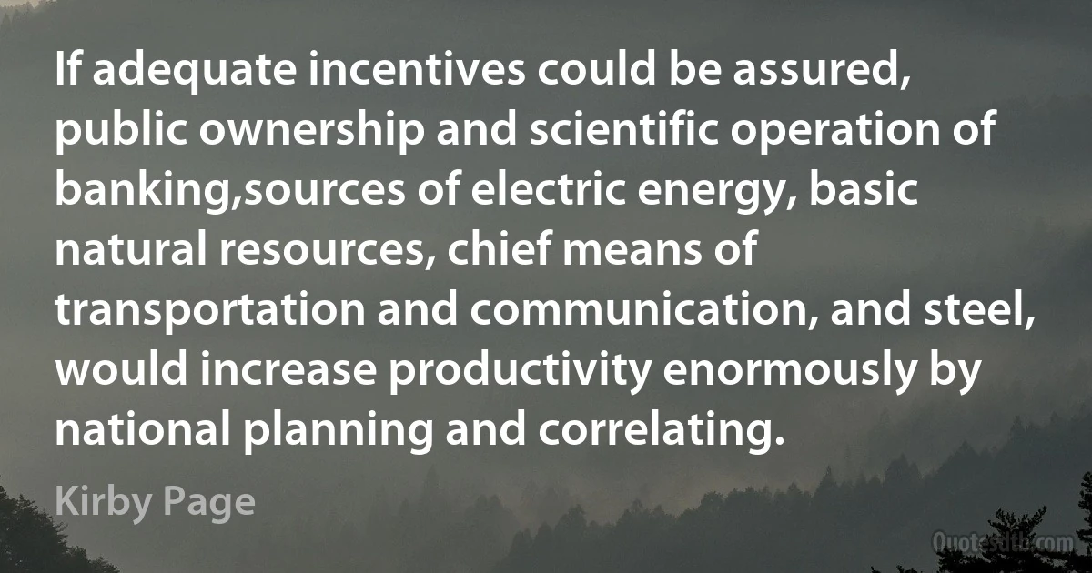 If adequate incentives could be assured, public ownership and scientific operation of banking,sources of electric energy, basic natural resources, chief means of transportation and communication, and steel, would increase productivity enormously by national planning and correlating. (Kirby Page)