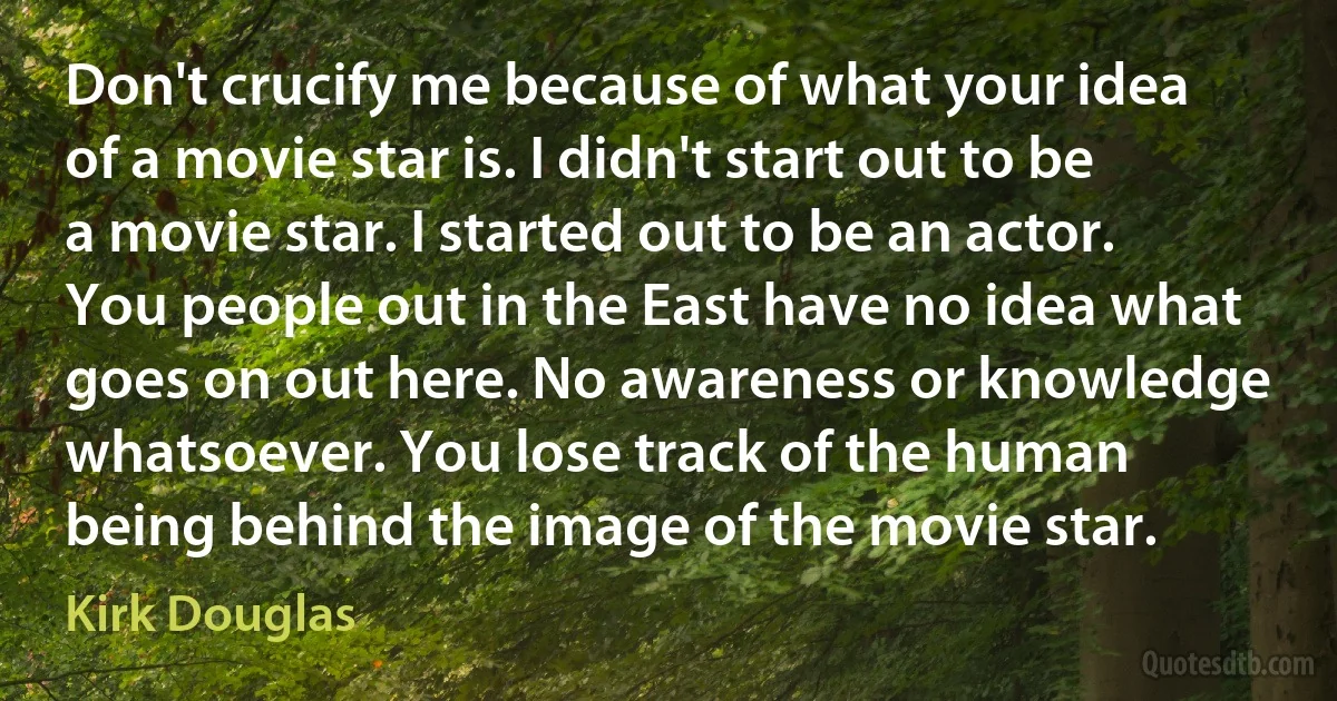 Don't crucify me because of what your idea of a movie star is. I didn't start out to be a movie star. I started out to be an actor. You people out in the East have no idea what goes on out here. No awareness or knowledge whatsoever. You lose track of the human being behind the image of the movie star. (Kirk Douglas)