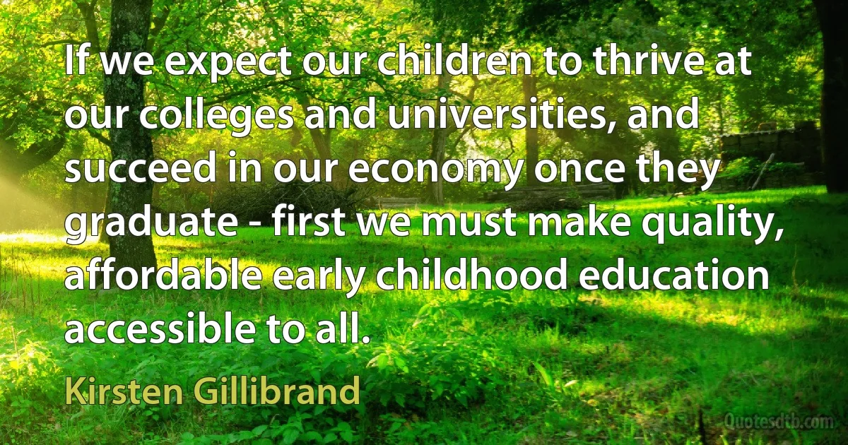 If we expect our children to thrive at our colleges and universities, and succeed in our economy once they graduate - first we must make quality, affordable early childhood education accessible to all. (Kirsten Gillibrand)