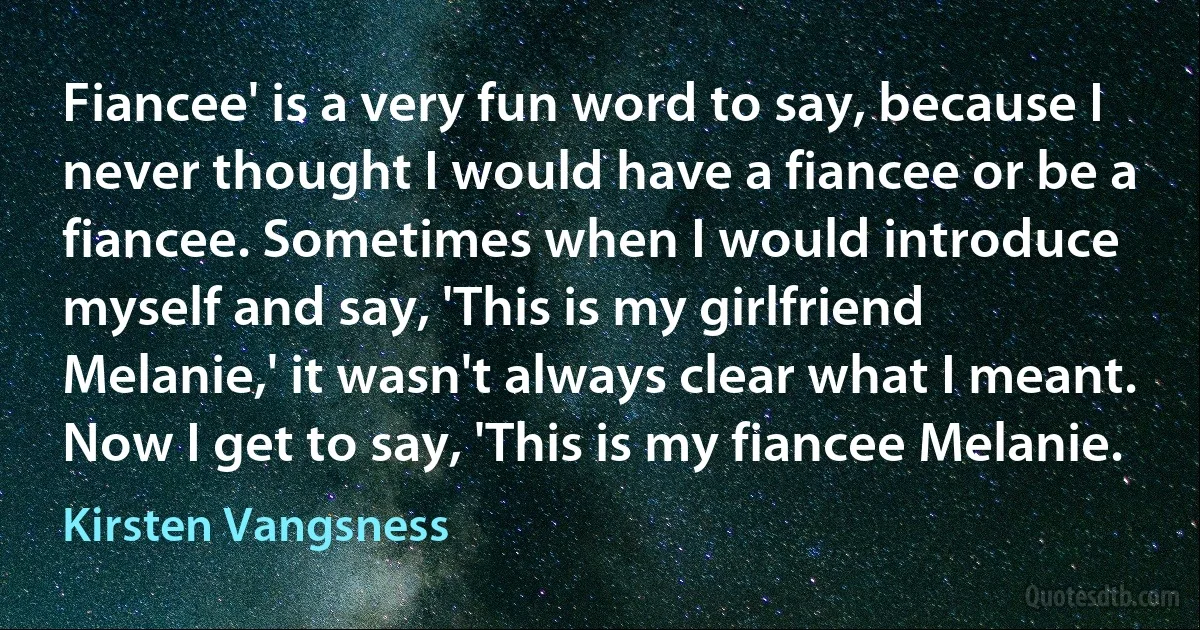 Fiancee' is a very fun word to say, because I never thought I would have a fiancee or be a fiancee. Sometimes when I would introduce myself and say, 'This is my girlfriend Melanie,' it wasn't always clear what I meant. Now I get to say, 'This is my fiancee Melanie. (Kirsten Vangsness)