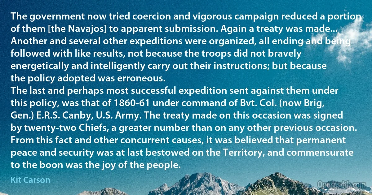 The government now tried coercion and vigorous campaign reduced a portion of them [the Navajos] to apparent submission. Again a treaty was made... Another and several other expeditions were organized, all ending and being followed with like results, not because the troops did not bravely energetically and intelligently carry out their instructions; but because the policy adopted was erroneous.
The last and perhaps most successful expedition sent against them under this policy, was that of 1860-61 under command of Bvt. Col. (now Brig, Gen.) E.R.S. Canby, U.S. Army. The treaty made on this occasion was signed by twenty-two Chiefs, a greater number than on any other previous occasion. From this fact and other concurrent causes, it was believed that permanent peace and security was at last bestowed on the Territory, and commensurate to the boon was the joy of the people. (Kit Carson)