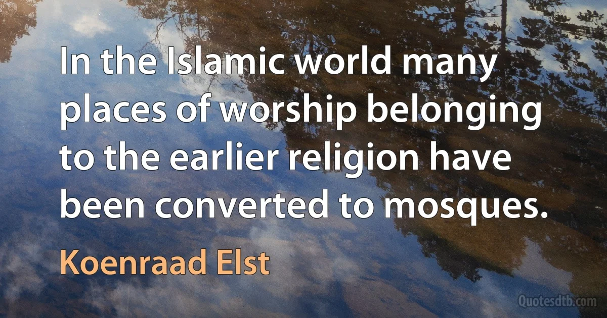 In the Islamic world many places of worship belonging to the earlier religion have been converted to mosques. (Koenraad Elst)