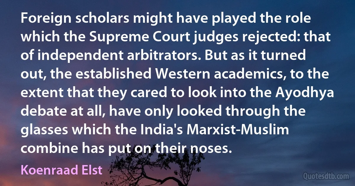 Foreign scholars might have played the role which the Supreme Court judges rejected: that of independent arbitrators. But as it turned out, the established Western academics, to the extent that they cared to look into the Ayodhya debate at all, have only looked through the glasses which the India's Marxist-Muslim combine has put on their noses. (Koenraad Elst)