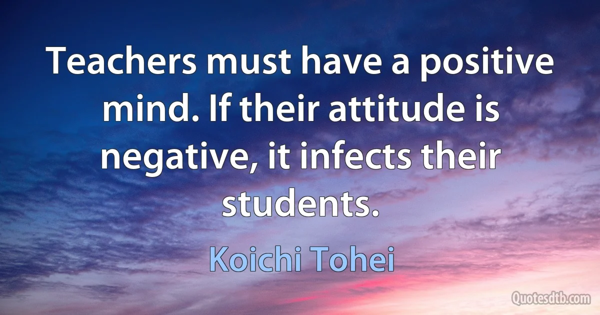 Teachers must have a positive mind. If their attitude is negative, it infects their students. (Koichi Tohei)