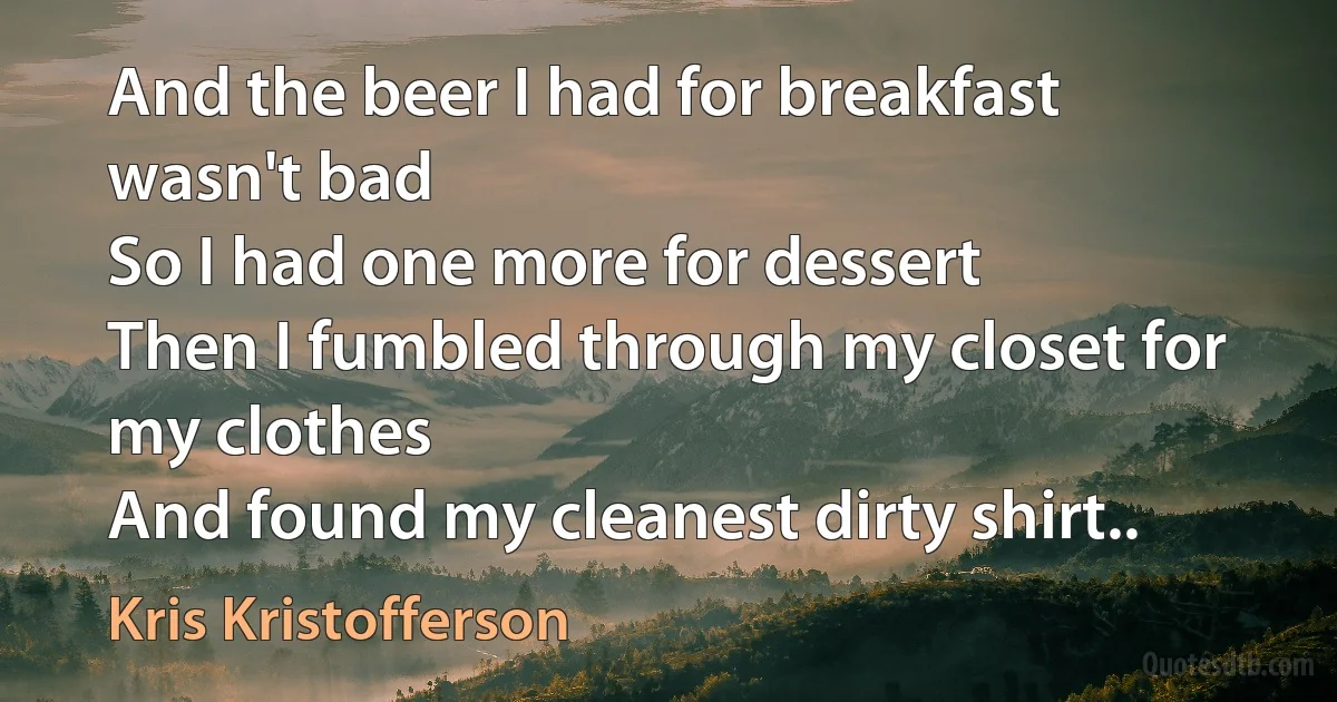 And the beer I had for breakfast wasn't bad
So I had one more for dessert
Then I fumbled through my closet for my clothes
And found my cleanest dirty shirt.. (Kris Kristofferson)