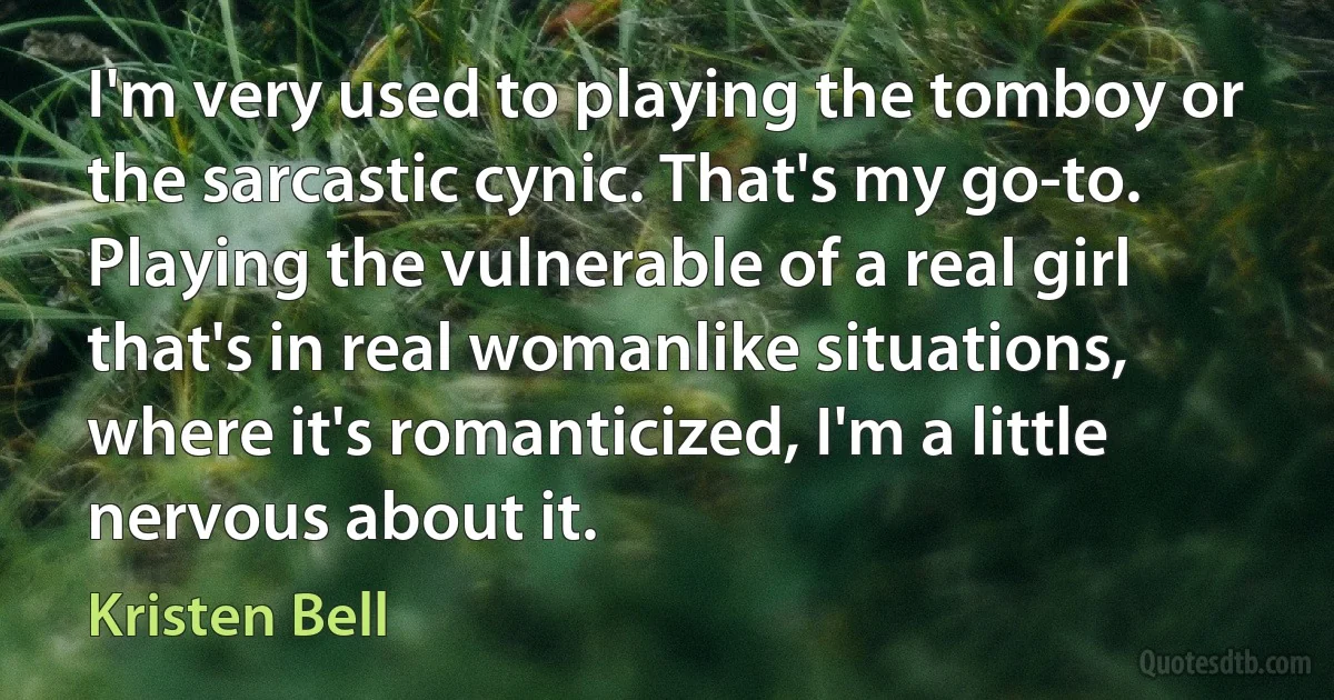 I'm very used to playing the tomboy or the sarcastic cynic. That's my go-to. Playing the vulnerable of a real girl that's in real womanlike situations, where it's romanticized, I'm a little nervous about it. (Kristen Bell)