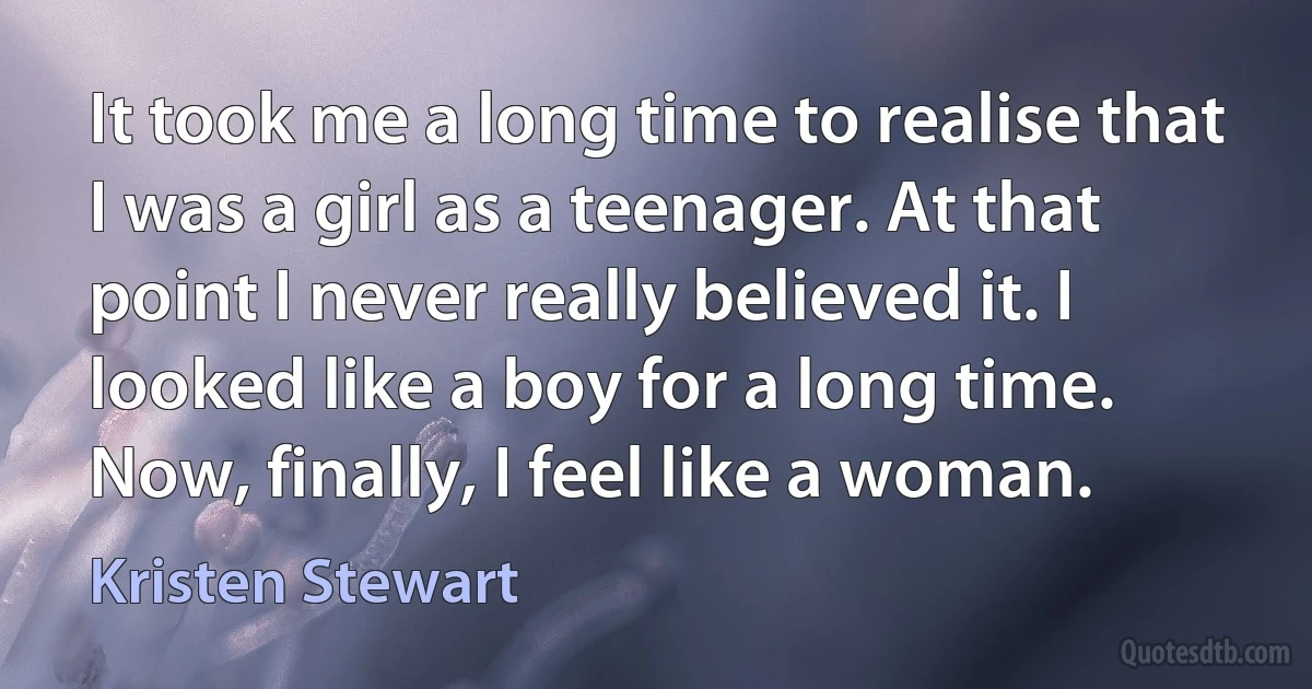 It took me a long time to realise that I was a girl as a teenager. At that point I never really believed it. I looked like a boy for a long time. Now, finally, I feel like a woman. (Kristen Stewart)