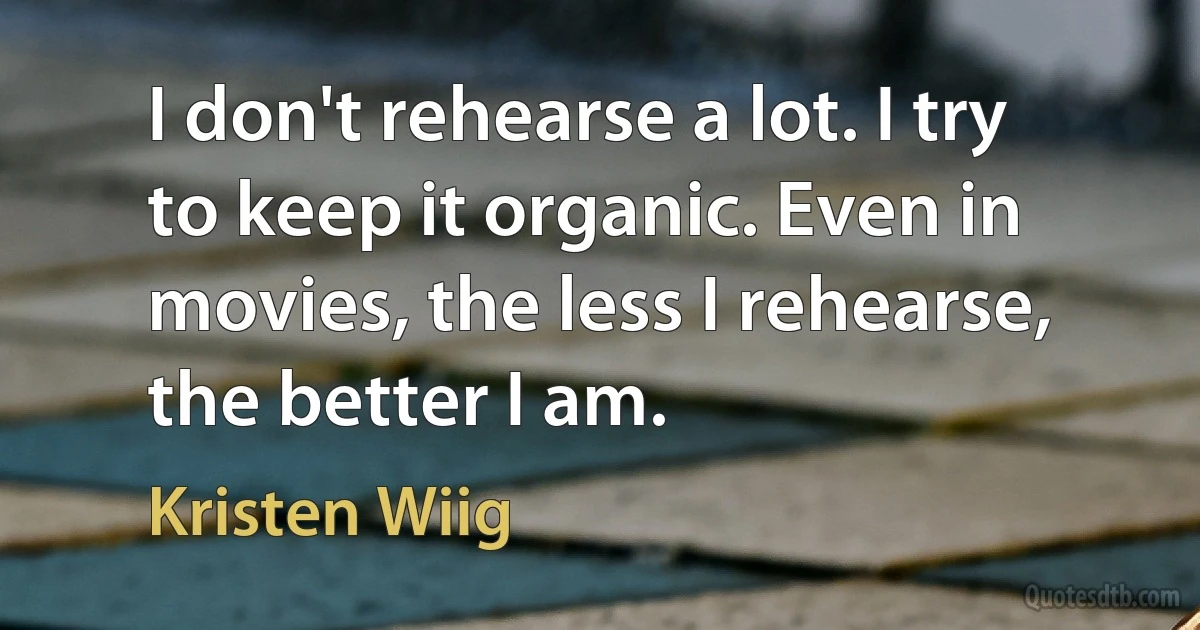 I don't rehearse a lot. I try to keep it organic. Even in movies, the less I rehearse, the better I am. (Kristen Wiig)