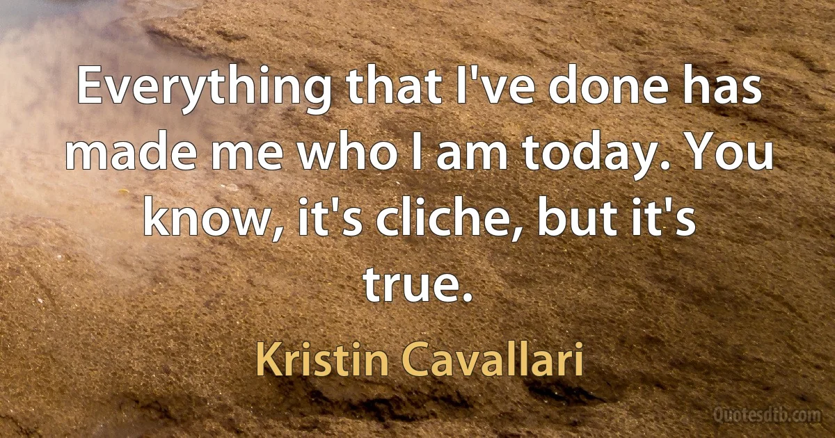 Everything that I've done has made me who I am today. You know, it's cliche, but it's true. (Kristin Cavallari)