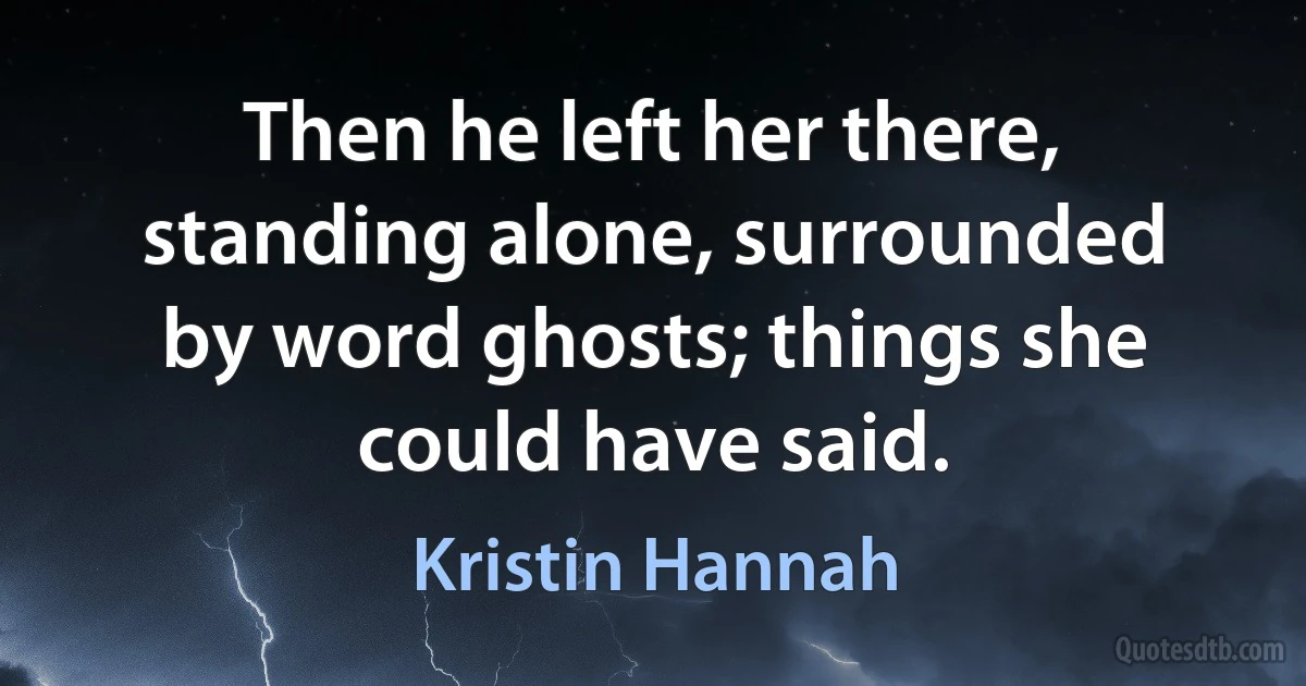 Then he left her there, standing alone, surrounded by word ghosts; things she could have said. (Kristin Hannah)