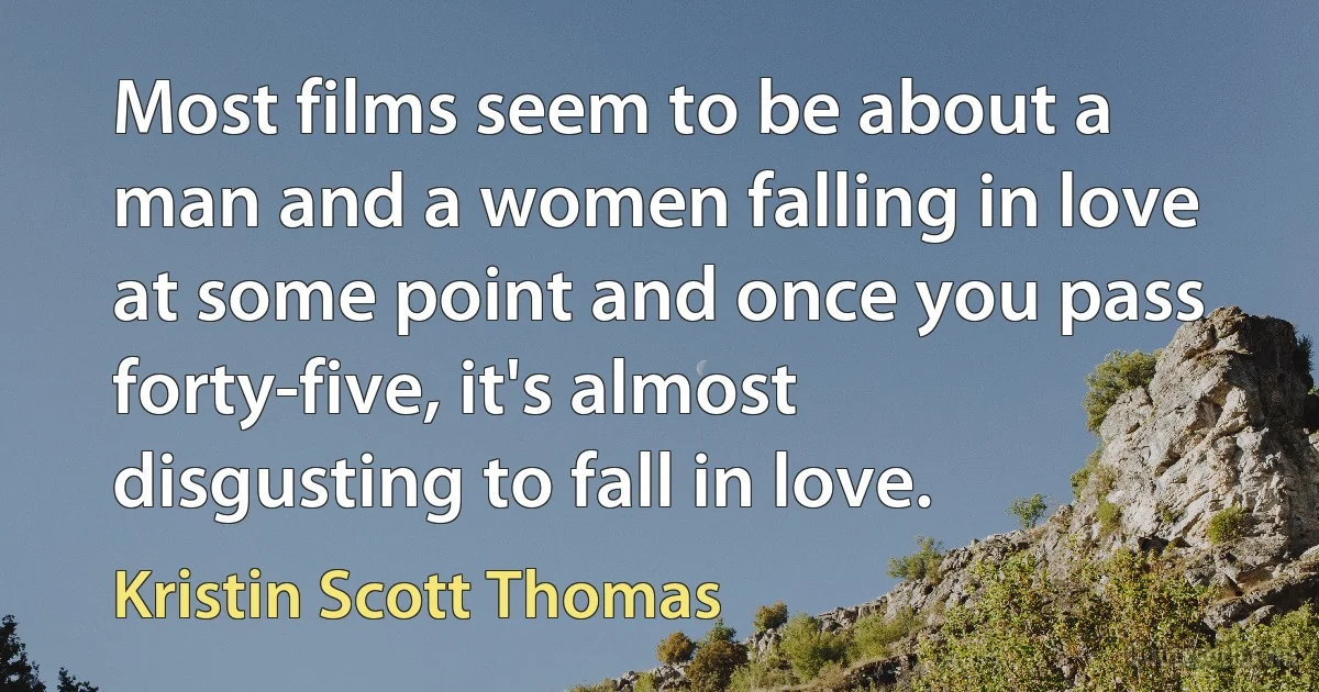 Most films seem to be about a man and a women falling in love at some point and once you pass forty-five, it's almost disgusting to fall in love. (Kristin Scott Thomas)