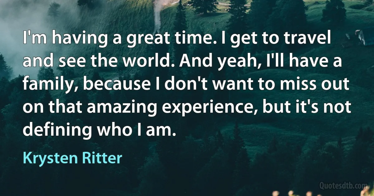 I'm having a great time. I get to travel and see the world. And yeah, I'll have a family, because I don't want to miss out on that amazing experience, but it's not defining who I am. (Krysten Ritter)