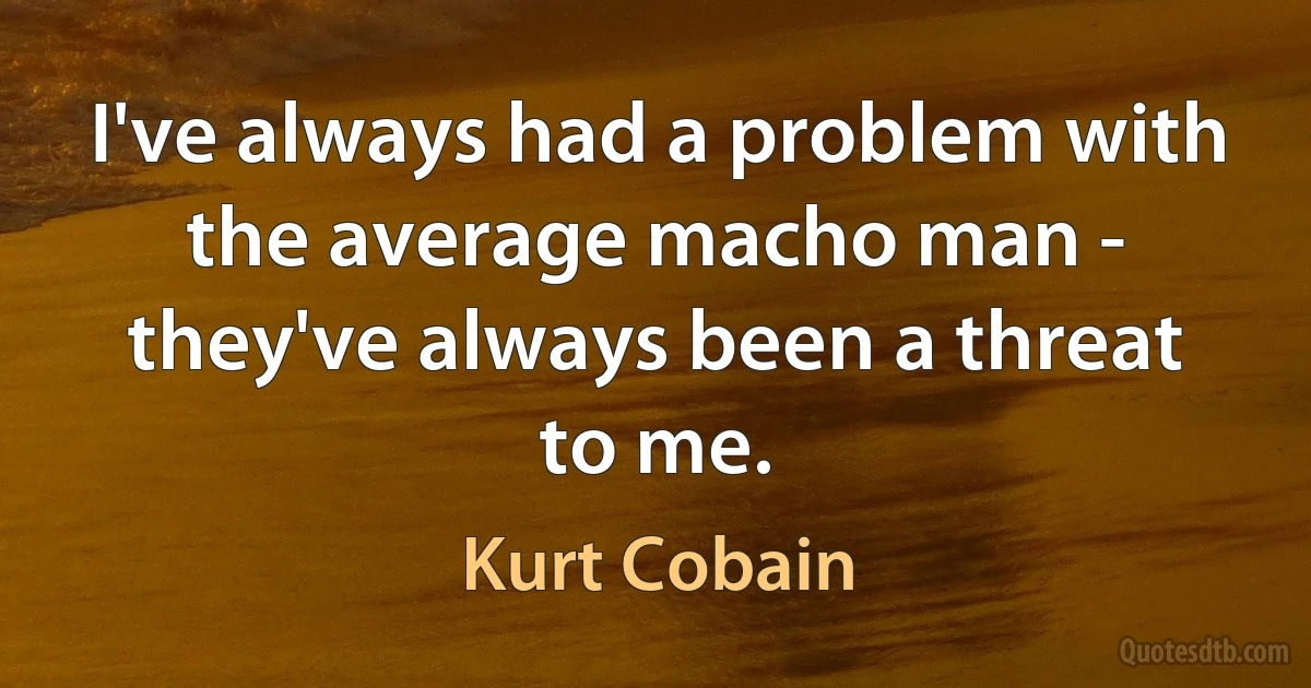 I've always had a problem with the average macho man - they've always been a threat to me. (Kurt Cobain)