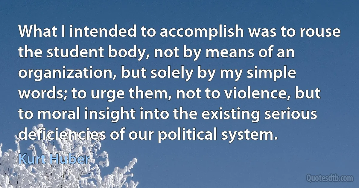 What I intended to accomplish was to rouse the student body, not by means of an organization, but solely by my simple words; to urge them, not to violence, but to moral insight into the existing serious deficiencies of our political system. (Kurt Huber)