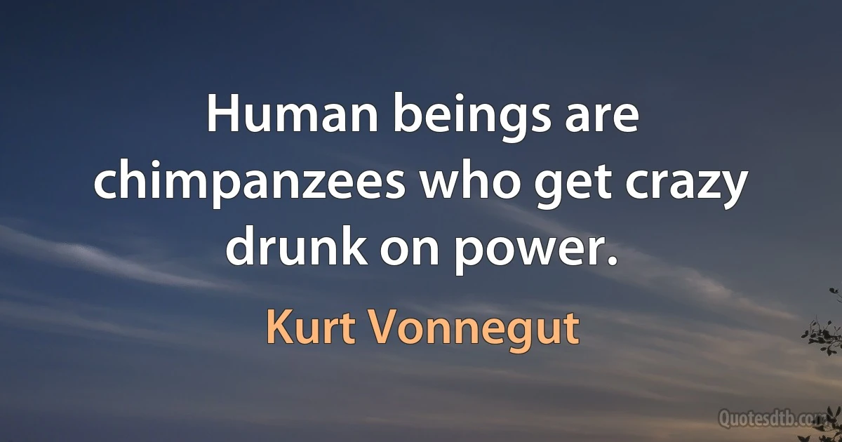 Human beings are chimpanzees who get crazy drunk on power. (Kurt Vonnegut)