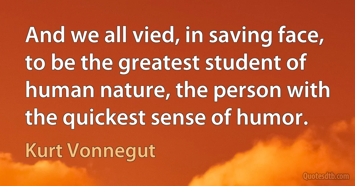 And we all vied, in saving face, to be the greatest student of human nature, the person with the quickest sense of humor. (Kurt Vonnegut)