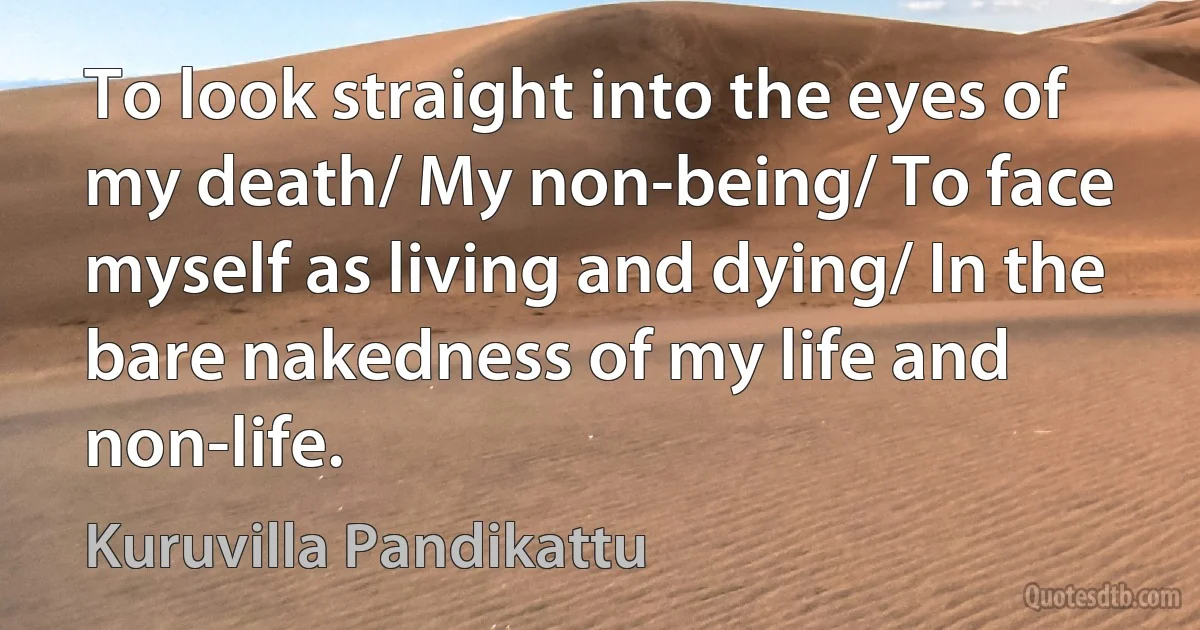 To look straight into the eyes of my death/ My non-being/ To face myself as living and dying/ In the bare nakedness of my life and non-life. (Kuruvilla Pandikattu)