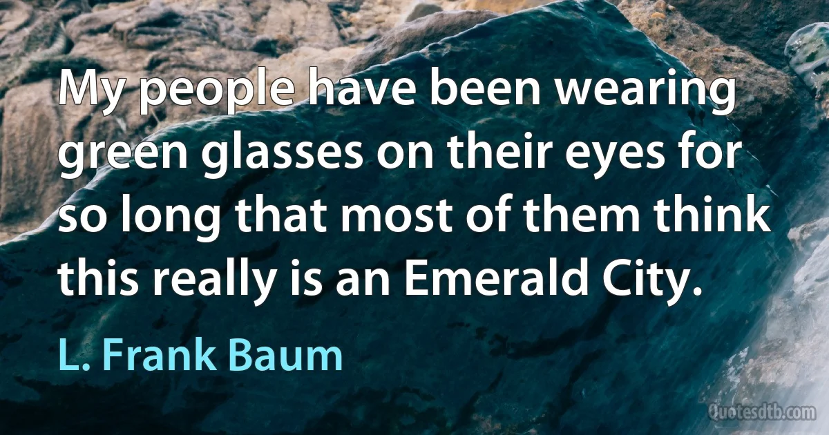 My people have been wearing green glasses on their eyes for so long that most of them think this really is an Emerald City. (L. Frank Baum)