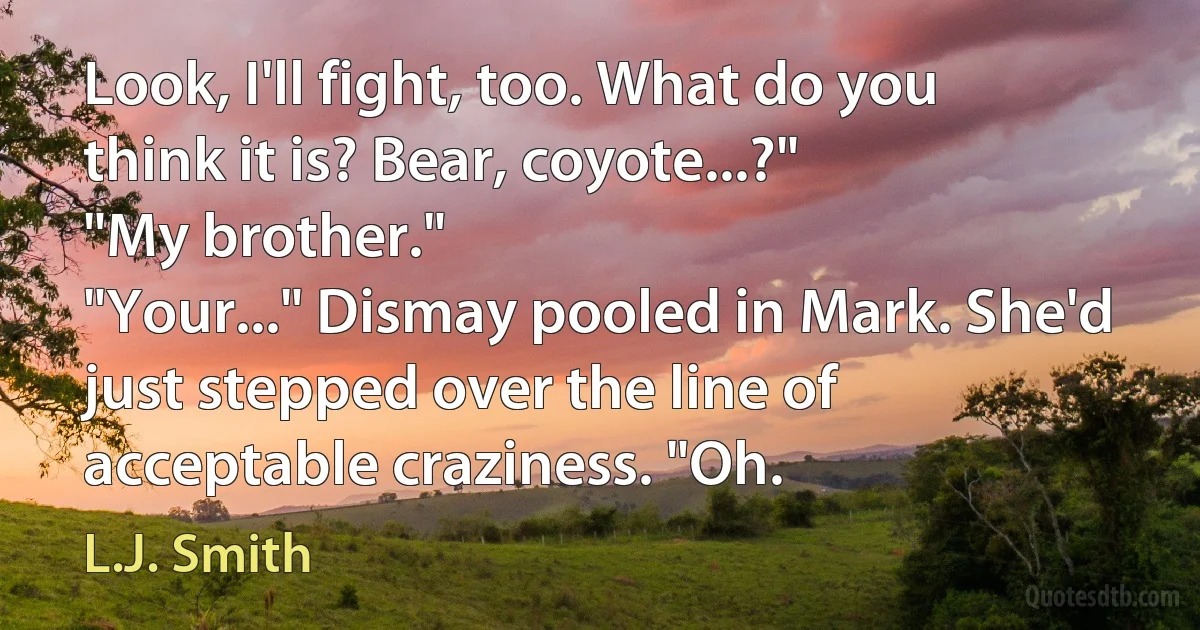 Look, I'll fight, too. What do you think it is? Bear, coyote...?"
"My brother."
"Your..." Dismay pooled in Mark. She'd just stepped over the line of acceptable craziness. "Oh. (L.J. Smith)