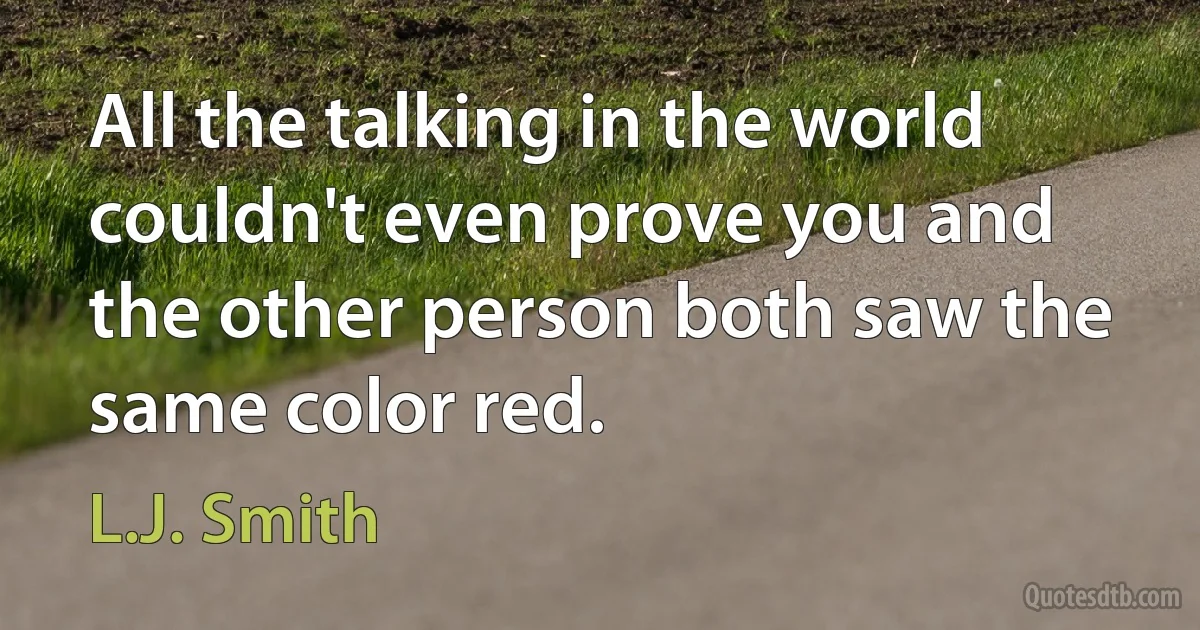 All the talking in the world couldn't even prove you and the other person both saw the same color red. (L.J. Smith)