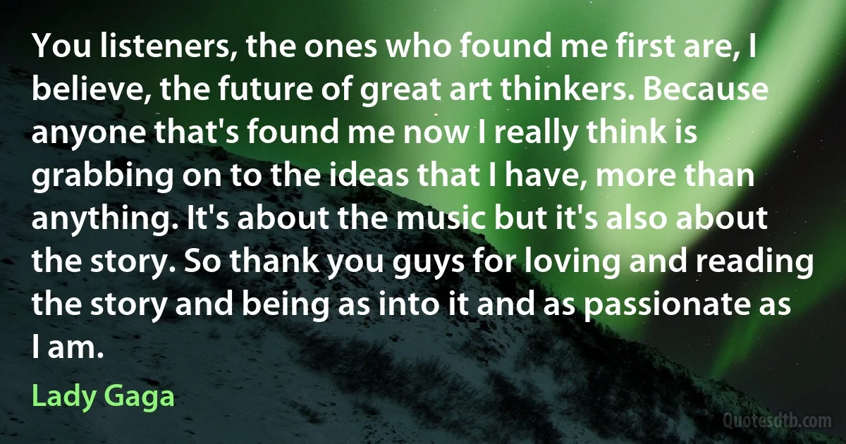 You listeners, the ones who found me first are, I believe, the future of great art thinkers. Because anyone that's found me now I really think is grabbing on to the ideas that I have, more than anything. It's about the music but it's also about the story. So thank you guys for loving and reading the story and being as into it and as passionate as I am. (Lady Gaga)