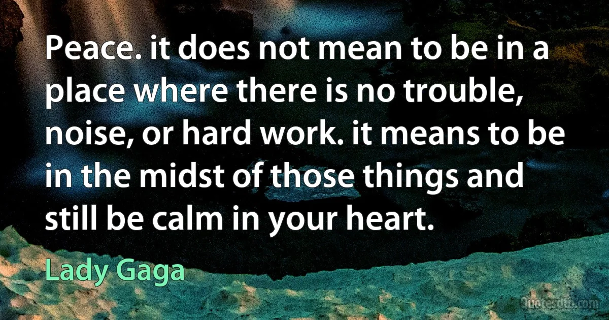 Peace. it does not mean to be in a place where there is no trouble, noise, or hard work. it means to be in the midst of those things and still be calm in your heart. (Lady Gaga)