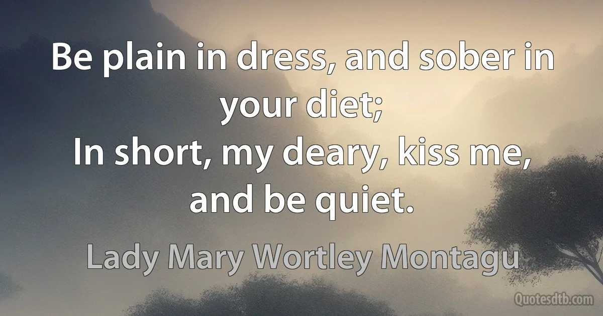 Be plain in dress, and sober in your diet;
In short, my deary, kiss me, and be quiet. (Lady Mary Wortley Montagu)