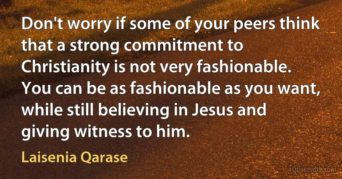 Don't worry if some of your peers think that a strong commitment to Christianity is not very fashionable. You can be as fashionable as you want, while still believing in Jesus and giving witness to him. (Laisenia Qarase)